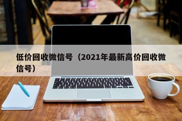 低价回收微信号（2021年最新高价回收微信号）