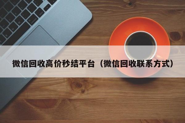 微信回收高价秒结平台（微信回收联系方式）