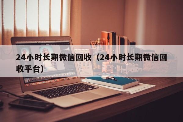 24小时长期微信回收（24小时长期微信回收平台）