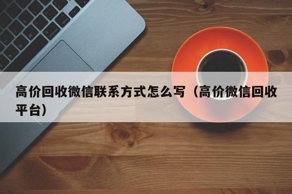 高价回收微信联系方式怎么写（高价微信回收平台）