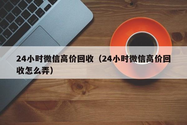 24小时微信高价回收（24小时微信高价回收怎么弄）