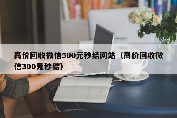 高价回收微信500元秒结网站（高价回收微信300元秒结）