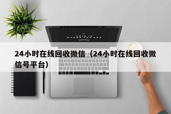 24小时在线回收微信（24小时在线回收微信号平台）