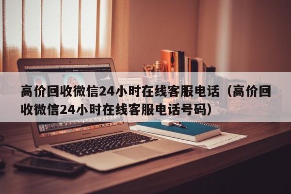 高价回收微信24小时在线客服电话（高价回收微信24小时在线客服电话号码）