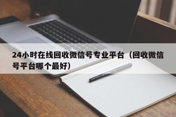 24小时在线回收微信号专业平台（回收微信号平台哪个最好）