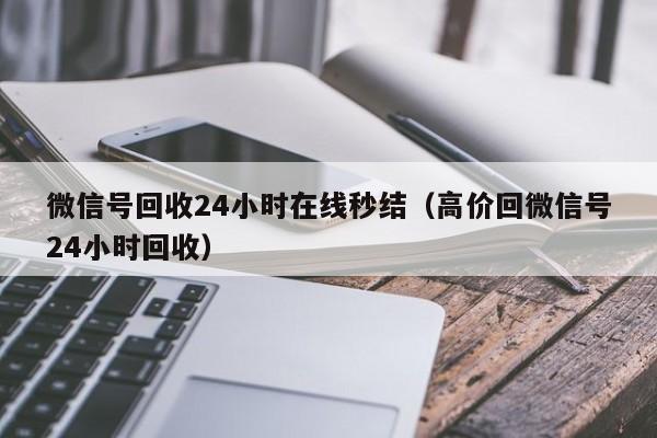 微信号回收24小时在线秒结（高价回微信号24小时回收）